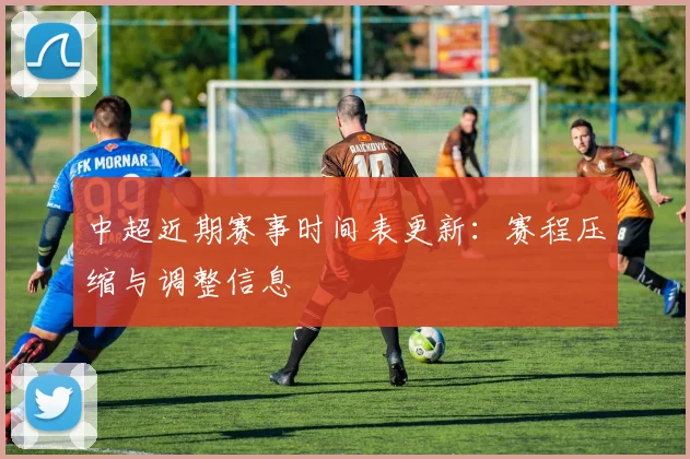 中超近期赛事时间表更新：赛程压缩与调整信息