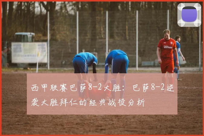 西甲联赛巴萨8-2大胜：巴萨8-2逆袭大胜拜仁的经典战役分析