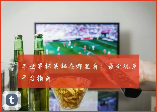 年世界杯集锦在哪里看？最全观看平台指南