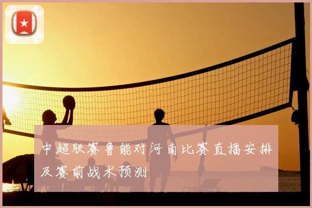 中超联赛鲁能对河南比赛直播安排及赛前战术预测